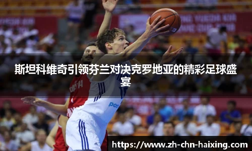 斯坦科维奇引领芬兰对决克罗地亚的精彩足球盛宴