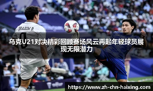 乌克U21对决精彩回顾赛场风云再起年轻球员展现无限潜力