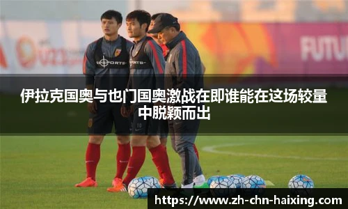 伊拉克国奥与也门国奥激战在即谁能在这场较量中脱颖而出